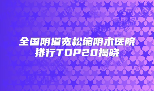 全国阴道宽松缩阴术医院排行TOP20揭晓