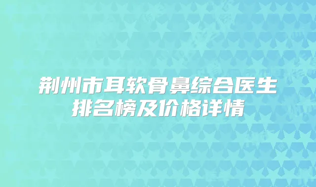 荆州市耳软骨鼻综合医生排名榜及价格详情