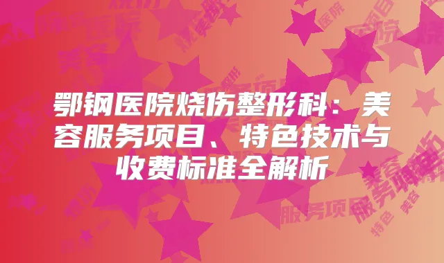 鄂钢医院烧伤整形科：美容服务项目、特色技术与收费标准全解析