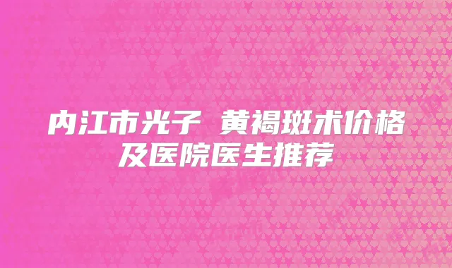 内江市光子袪黄褐斑术价格及医院医生推荐