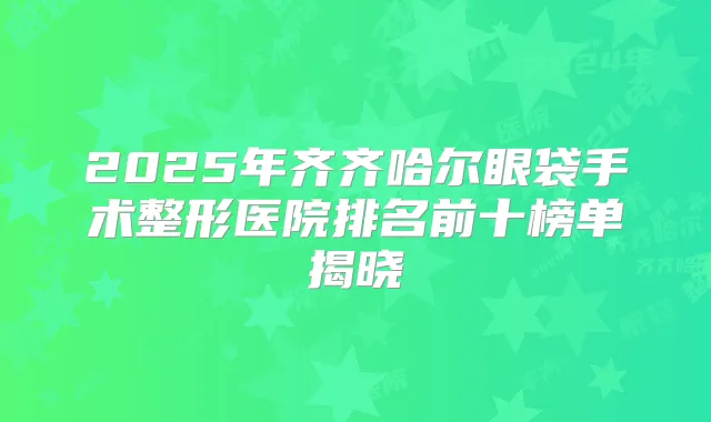 2025年齐齐哈尔眼袋手术整形医院排名前十榜单揭晓