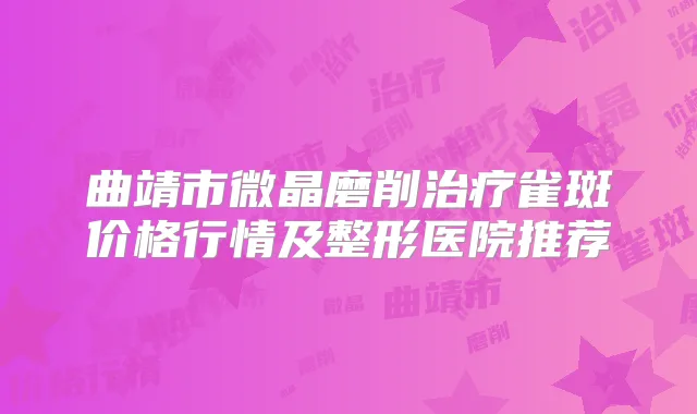 曲靖市微晶磨削雀斑价格行情及整形医院推荐