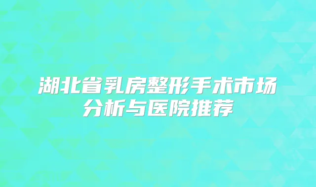 湖北省乳房整形手术市场分析与医院推荐