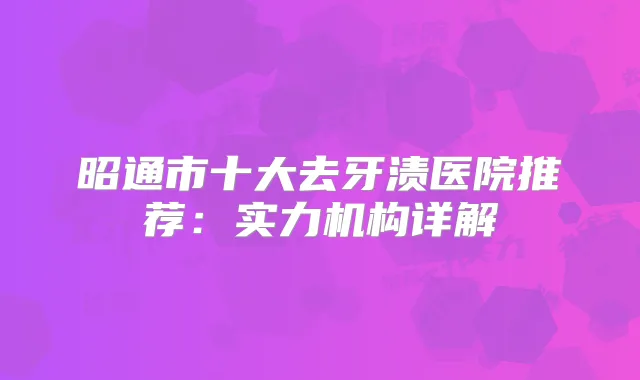 昭通市十大去牙渍医院推荐:实力机构详解