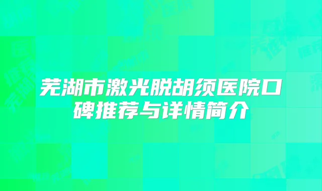 芜湖市激光脱胡须医院口碑推荐与详情简介