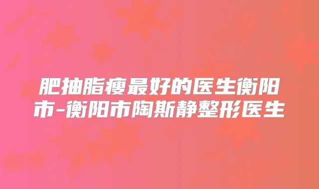 肥抽脂瘦好的医生衡阳市-衡阳市陶斯静整形医生