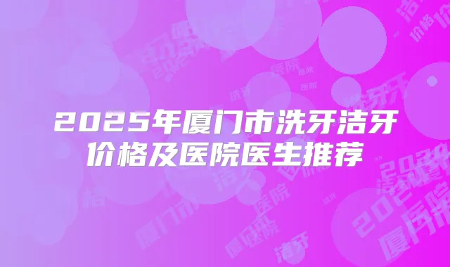 2025年厦门市洗牙洁牙价格及医院医生推荐