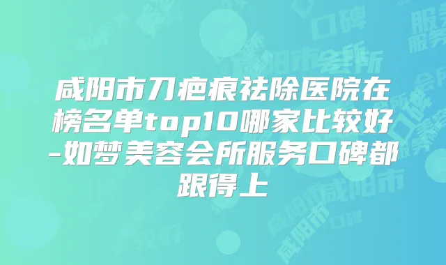 咸阳市刀疤痕祛除医院在榜名单top10哪家比较好-如梦美容会所服务口碑都跟得上