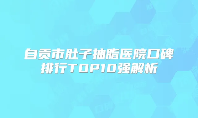 自贡市肚子抽脂医院口碑排行TOP10强解析