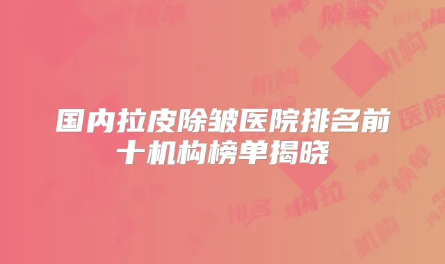 国内拉皮除皱医院排名前十机构榜单揭晓