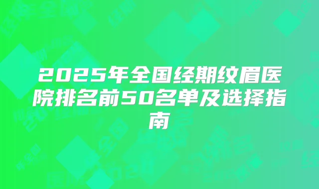2025年全国经期纹眉医院排名前50名单及选择指南