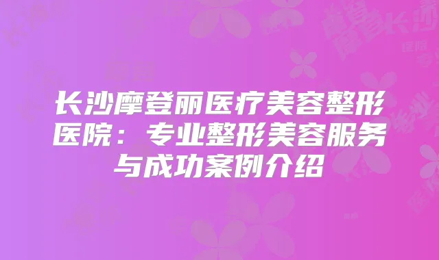 长沙摩登丽医疗美容整形医院：专业整形美容服务与成功案例介绍