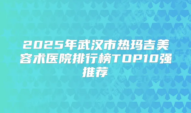 2025年武汉市热玛吉美容术医院排行榜TOP10强推荐