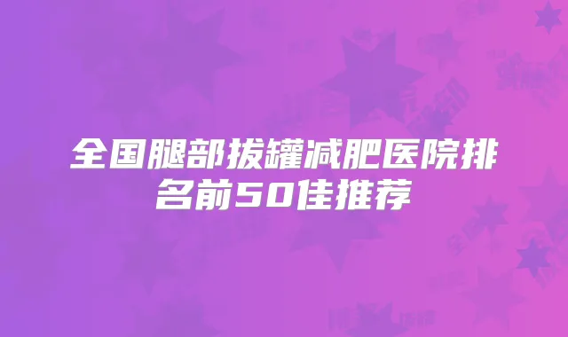 全国腿部拔罐减肥医院排名前50佳推荐