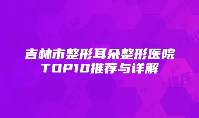 吉林市整形耳朵整形医院TOP10推荐与详解