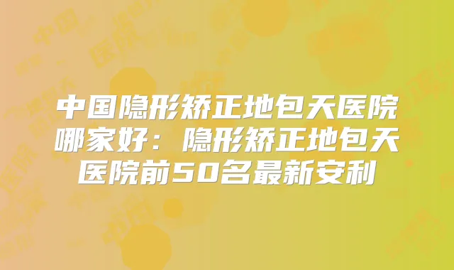 中国隐形矫正地包天医院哪家好：隐形矫正地包天医院前50名新安利