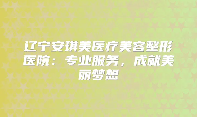 辽宁安琪美医疗美容整形医院：专业服务，成就美丽梦想
