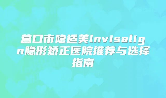 营口市隐适美lnvisalign隐形矫正医院推荐与选择指南