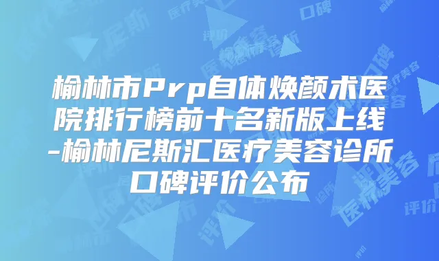 榆林市Prp自体焕颜术医院排行榜前十名新版上线-榆林尼斯汇医疗美容诊所口碑评价公布