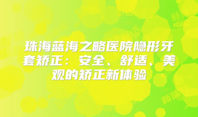 珠海蓝海之略医院隐形牙套矫正:安全、舒适、美观的矫正新体验