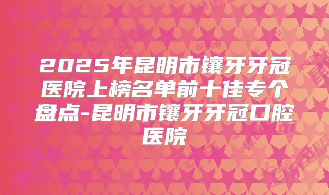 2025年昆明市镶牙牙冠医院上榜名单前十佳专个盘点-昆明市镶牙牙冠口腔医院
