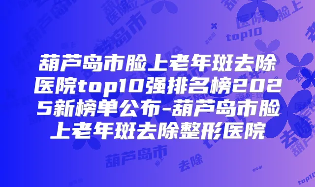 葫芦岛市脸上老年斑去除医院top10强排名榜2025新榜单公布-葫芦岛市脸上老年斑去除整形医院