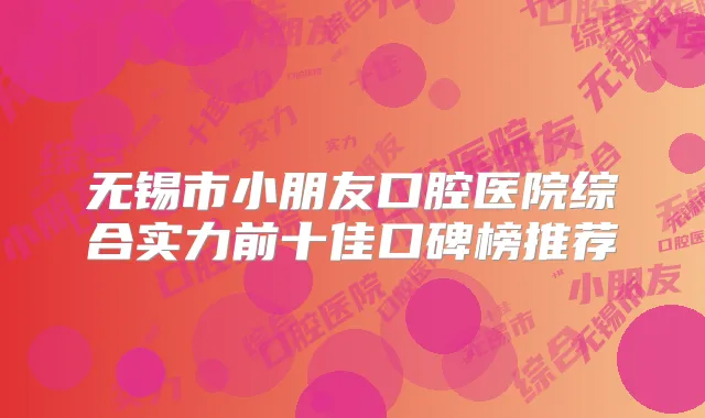 无锡市小朋友口腔医院综合实力前十佳口碑榜推荐