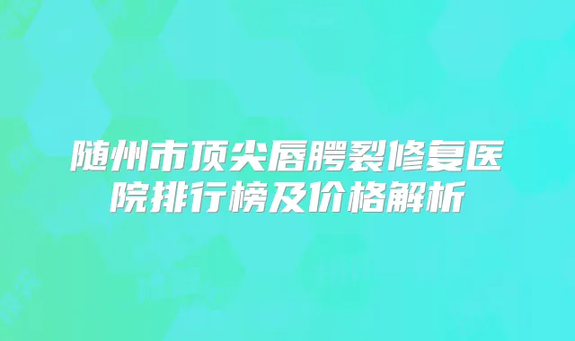 随州市唇腭裂修复医院排行榜及价格解析