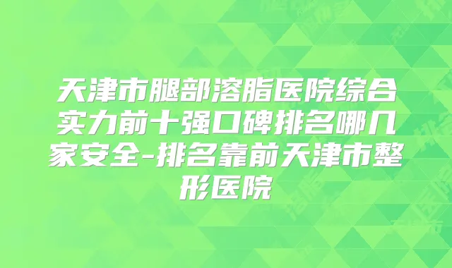 天津市腿部溶脂医院综合实力前十强口碑排名哪几家安全-排名靠前天津市整形医院