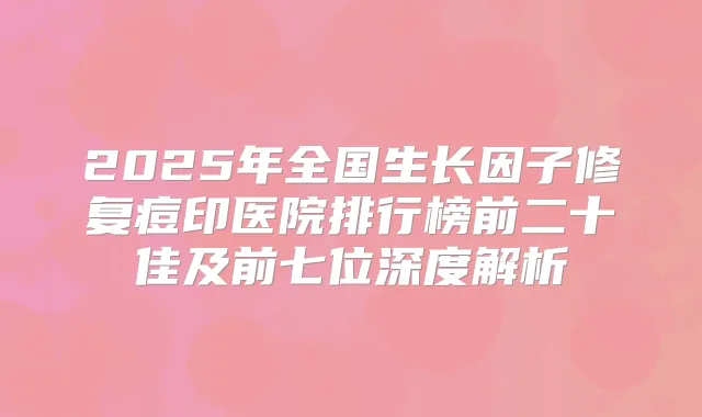 2025年全国生长因子修复痘印医院排行榜前二十佳及前七位深度解析