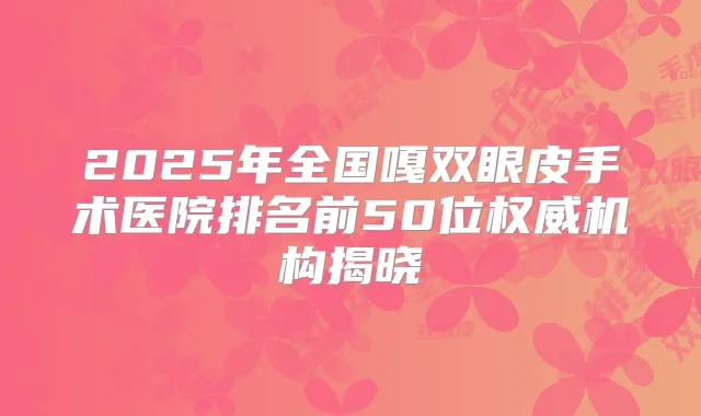 2025年全国嘎双眼皮手术医院排名前50位机构揭晓