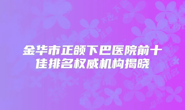 金华市正颌下巴医院前十佳排名机构揭晓
