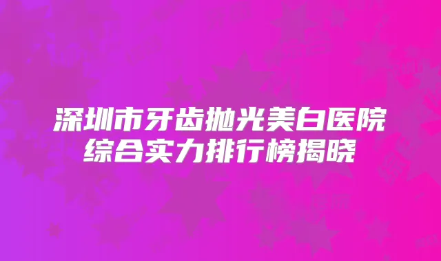 深圳市牙齿抛光美白医院综合实力排行榜揭晓