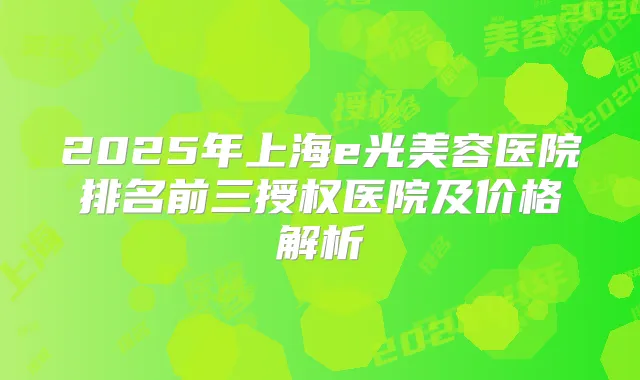 2025年上海e光美容医院排名前三授权医院及价格解析