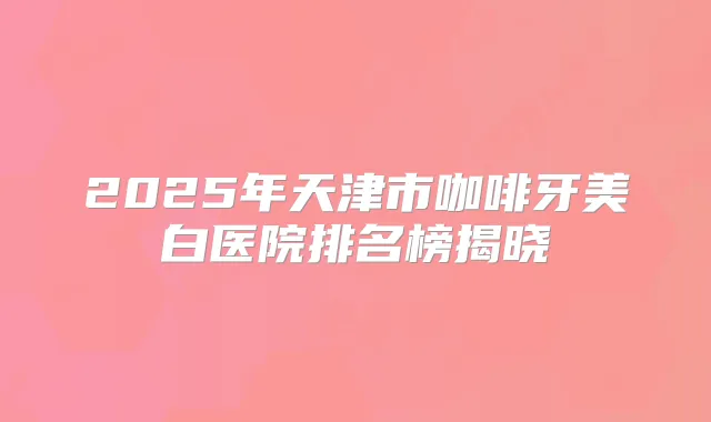 2025年天津市咖啡牙美白医院排名榜揭晓