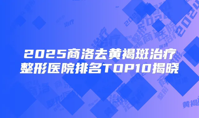 2025商洛去黄褐斑整形医院排名TOP10揭晓