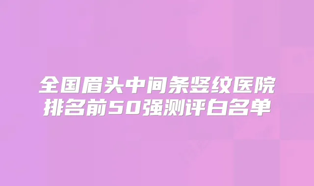 全国眉头中间条竖纹医院排名前50强测评白名单