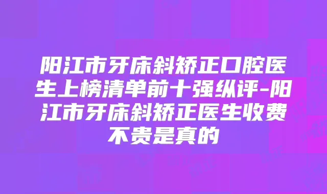 阳江市牙床斜矫正口腔医生上榜清单前十强纵评-阳江市牙床斜矫正医生收费不贵是真的