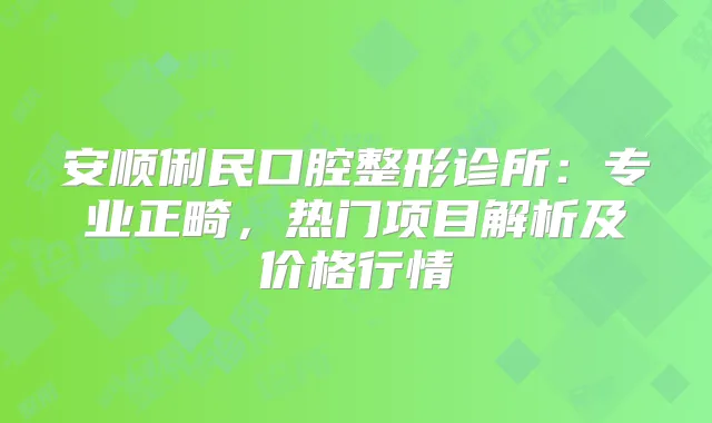 安顺俐民口腔整形诊所：专业正畸，热门项目解析及价格行情