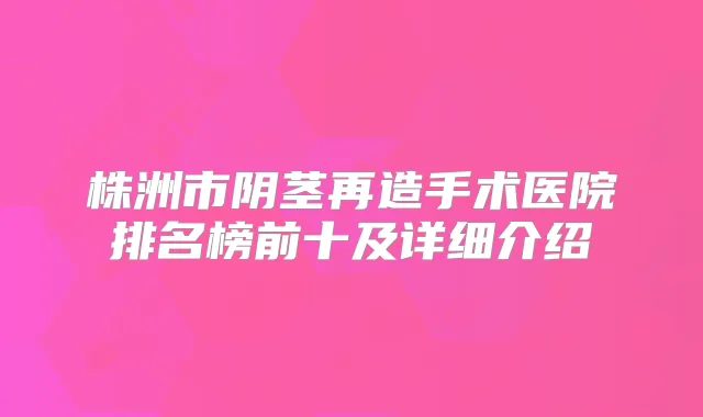 株洲市阴茎再造手术医院排名榜前十及详细介绍