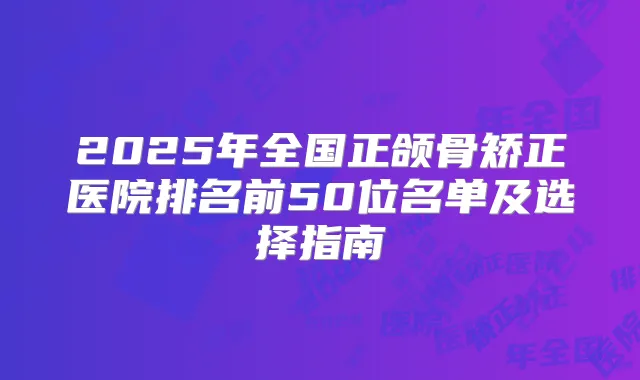 2025年全国正颌骨矫正医院排名前50位名单及选择指南