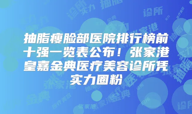 抽脂瘦脸部医院排行榜前十强一览表公布!张家港皇嘉金典医疗美容诊所凭实力圈粉