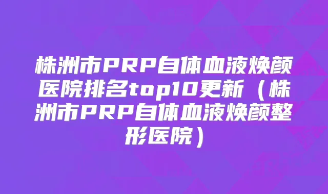 株洲市PRP自体血液焕颜医院排名top10更新(株洲市PRP自体血液焕颜整形医院)