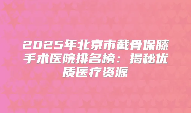 2025年北京市截骨保膝手术医院排名榜：揭秘优质医疗资源