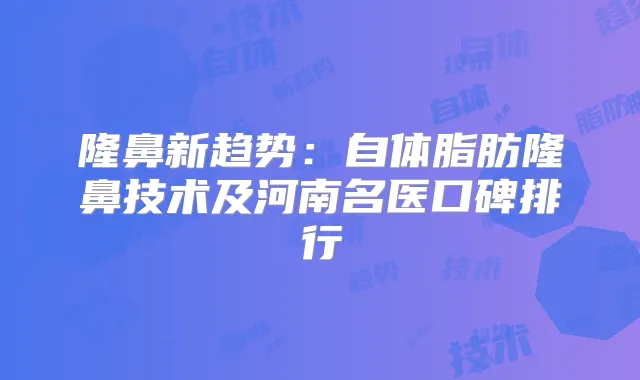 隆鼻新趋势:自体脂肪隆鼻技术及河南名医口碑排行