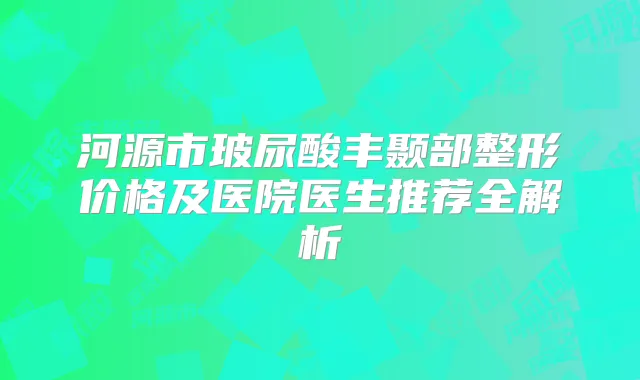 河源市玻尿酸丰颞部整形价格及医院医生推荐全解析