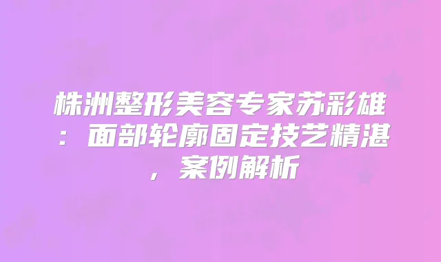 株洲整形美容专家苏彩雄：面部轮廓固定技艺精湛，案例解析