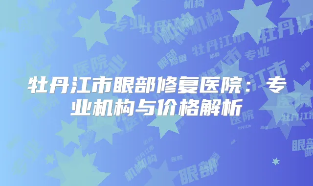 牡丹江市眼部修复医院:专业机构与价格解析