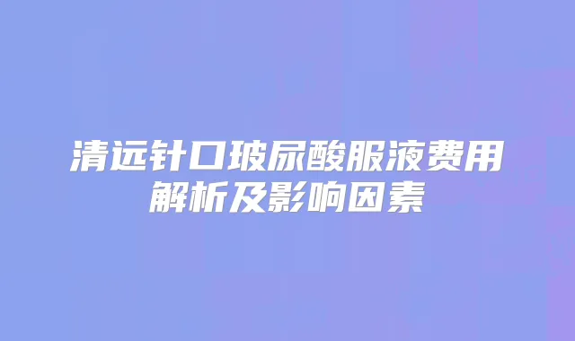清远针口玻尿酸服液费用解析及影响因素