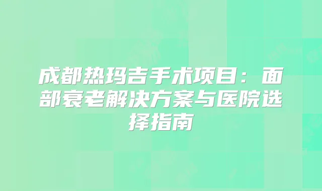 成都热玛吉手术项目：面部衰老解决方案与医院选择指南